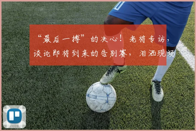 “最后一搏”的决心！老将专访，谈论即将到来的告别赛，泪洒现场