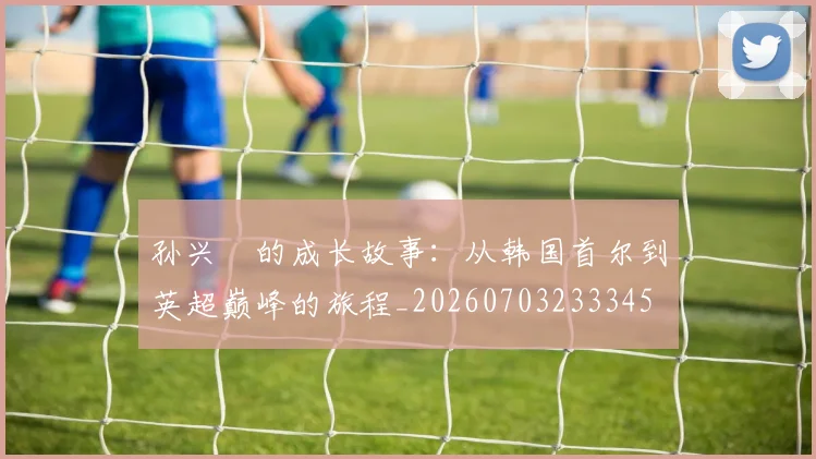 孙兴慜的成长故事：从韩国首尔到英超巅峰的旅程_20260703233345