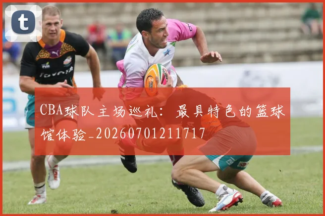 CBA球队主场巡礼：最具特色的篮球馆体验_20260701211717