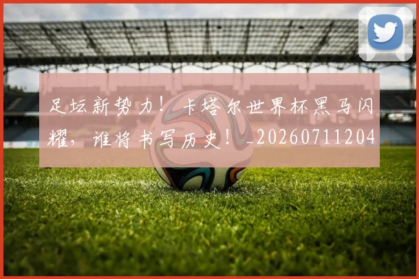 足坛新势力！卡塔尔世界杯黑马闪耀，谁将书写历史！_20260711204417