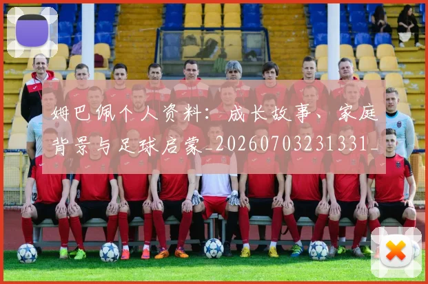 姆巴佩个人资料：成长故事、家庭背景与足球启蒙_20260703231331_20260720184941