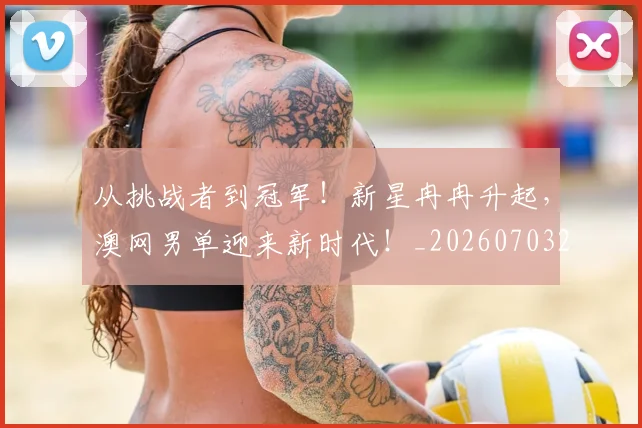 从挑战者到冠军！新星冉冉升起，澳网男单迎来新时代！_20260703212114