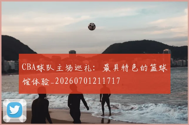 CBA球队主场巡礼：最具特色的篮球馆体验_20260701211717