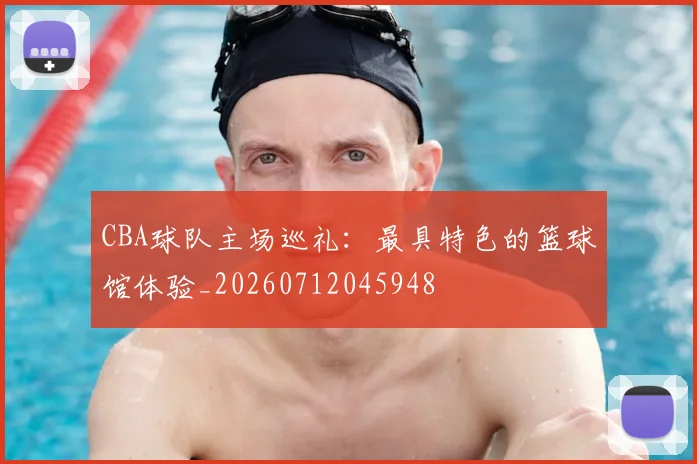CBA球队主场巡礼：最具特色的篮球馆体验_20260712045948