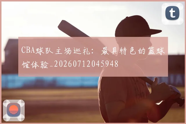 CBA球队主场巡礼：最具特色的篮球馆体验_20260712045948