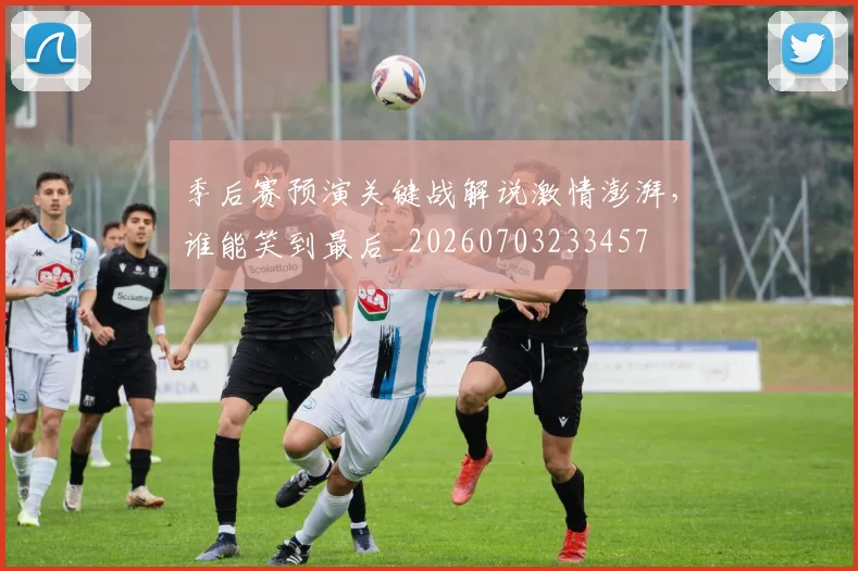 季后赛预演关键战解说激情澎湃，谁能笑到最后_20260703233457