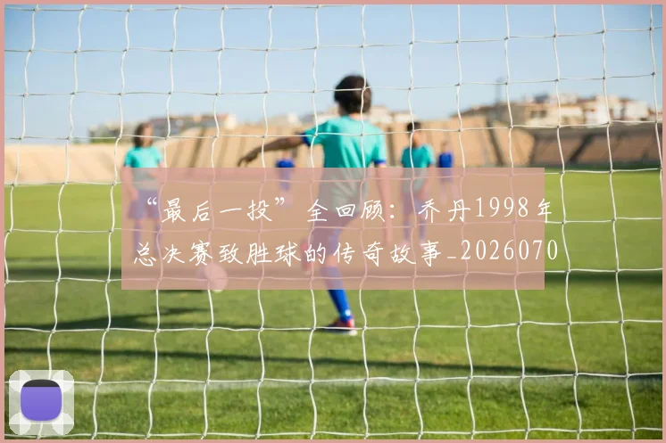 “最后一投”全回顾：乔丹1998年总决赛致胜球的传奇故事_20260702172718