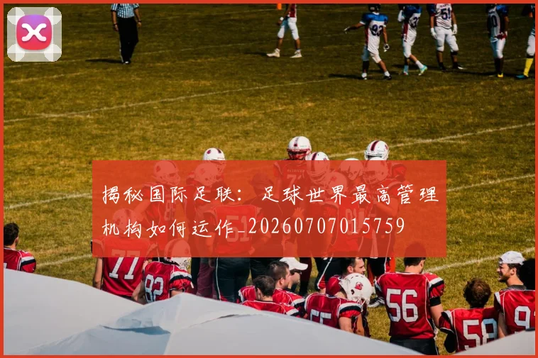 揭秘国际足联：足球世界最高管理机构如何运作_20260707015759