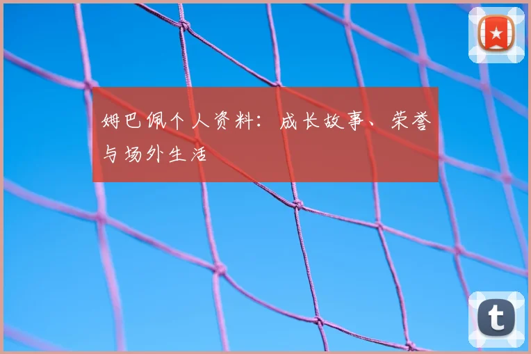 姆巴佩个人资料:成长故事、荣誉与场外生活