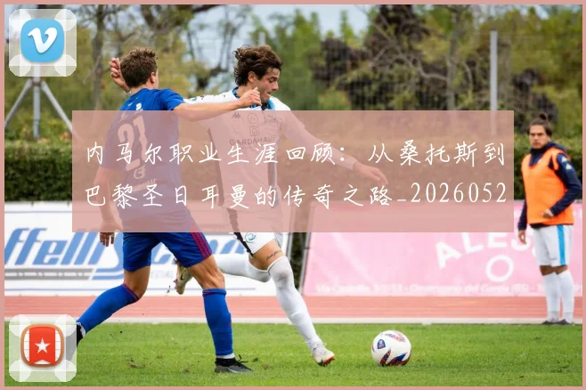 内马尔职业生涯回顾：从桑托斯到巴黎圣日耳曼的传奇之路_20260529200243_20260704165652_20260718005344