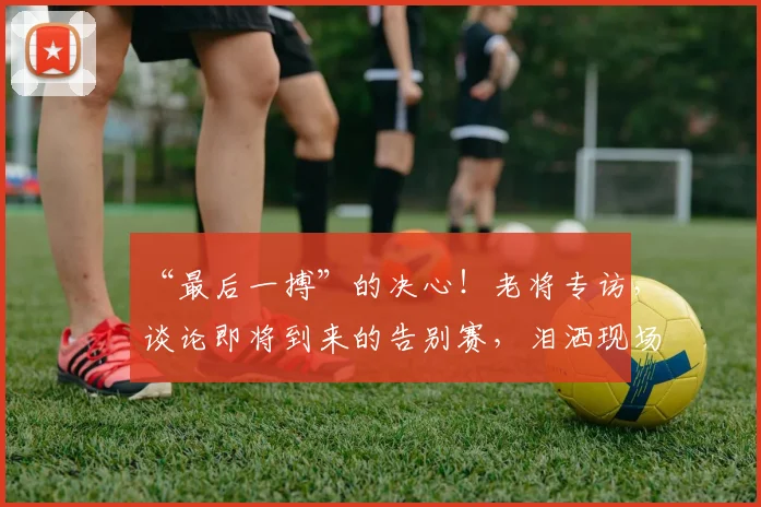 “最后一搏”的决心!老将专访,谈论即将到来的告别赛,泪洒现场
