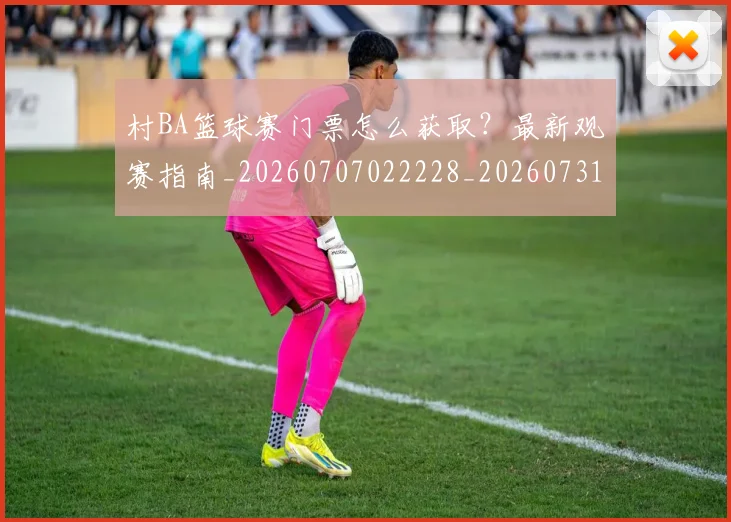 村BA篮球赛门票怎么获取？最新观赛指南_20260707022228_20260731175057