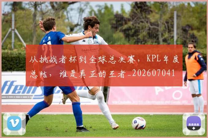 从挑战者杯到全球总决赛,KPL年度总结,谁是真正的王者_20260704164707